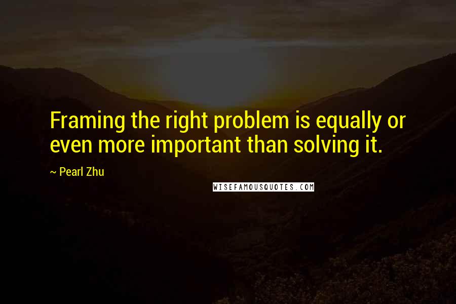Pearl Zhu Quotes: Framing the right problem is equally or even more important than solving it.