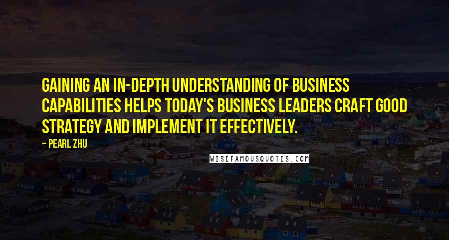 Pearl Zhu Quotes: Gaining an in-depth understanding of business capabilities helps today's business leaders craft good strategy and implement it effectively.