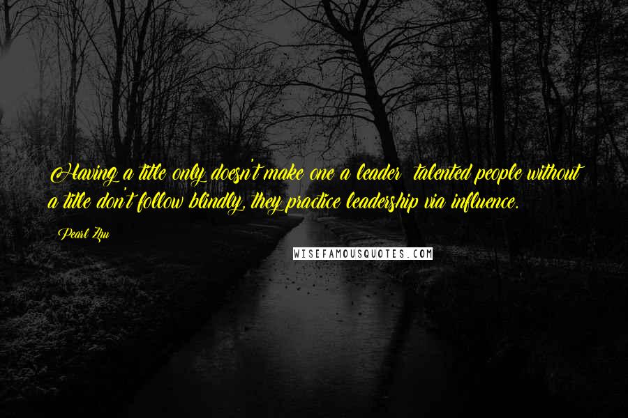 Pearl Zhu Quotes: Having a title only doesn't make one a leader; talented people without a title don't follow blindly, they practice leadership via influence.