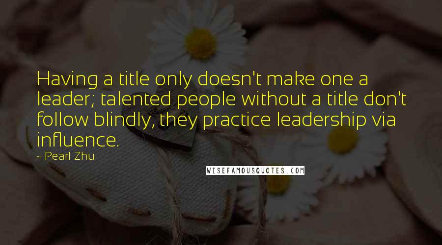 Pearl Zhu Quotes: Having a title only doesn't make one a leader; talented people without a title don't follow blindly, they practice leadership via influence.