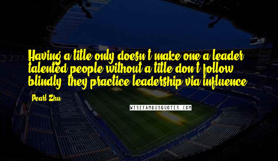 Pearl Zhu Quotes: Having a title only doesn't make one a leader; talented people without a title don't follow blindly, they practice leadership via influence.