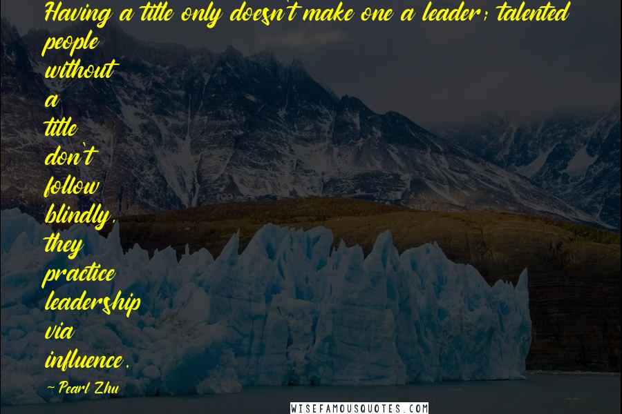 Pearl Zhu Quotes: Having a title only doesn't make one a leader; talented people without a title don't follow blindly, they practice leadership via influence.