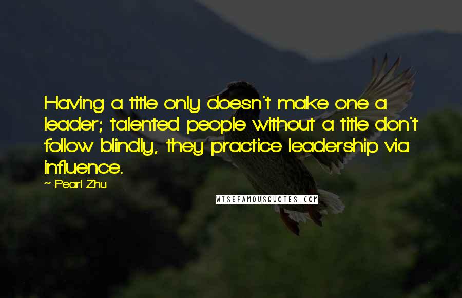 Pearl Zhu Quotes: Having a title only doesn't make one a leader; talented people without a title don't follow blindly, they practice leadership via influence.