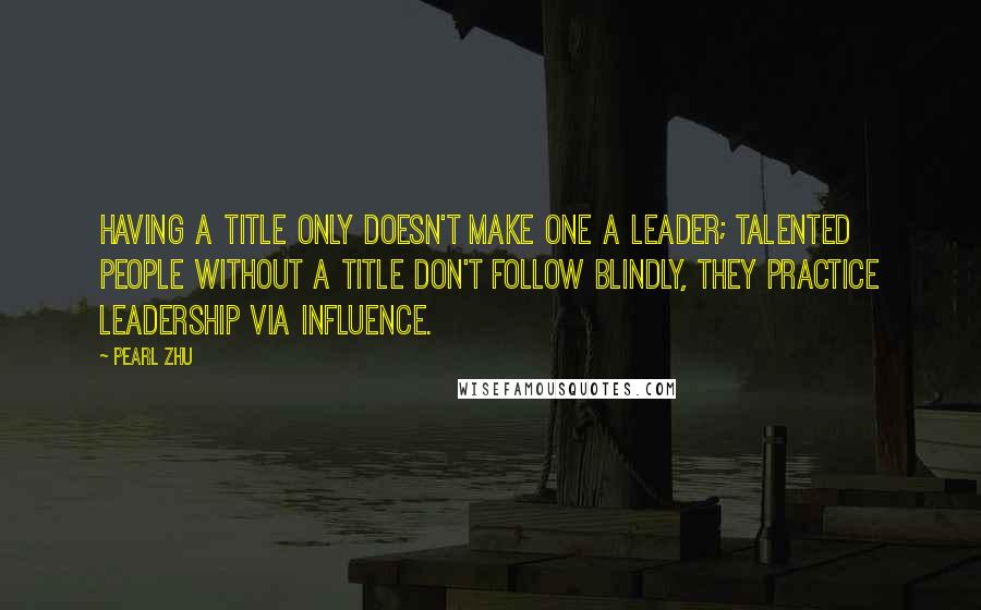 Pearl Zhu Quotes: Having a title only doesn't make one a leader; talented people without a title don't follow blindly, they practice leadership via influence.