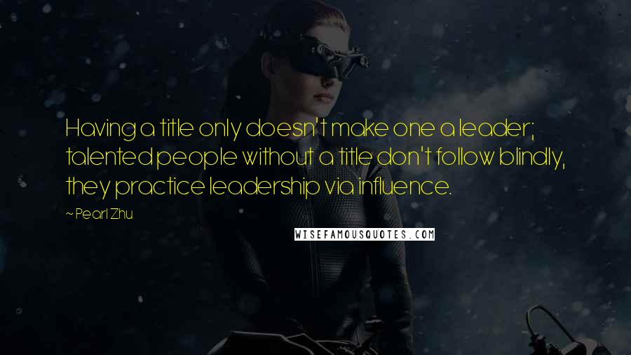 Pearl Zhu Quotes: Having a title only doesn't make one a leader; talented people without a title don't follow blindly, they practice leadership via influence.