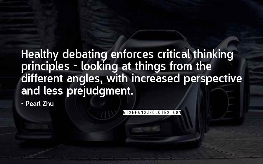 Pearl Zhu Quotes: Healthy debating enforces critical thinking principles - looking at things from the different angles, with increased perspective and less prejudgment.