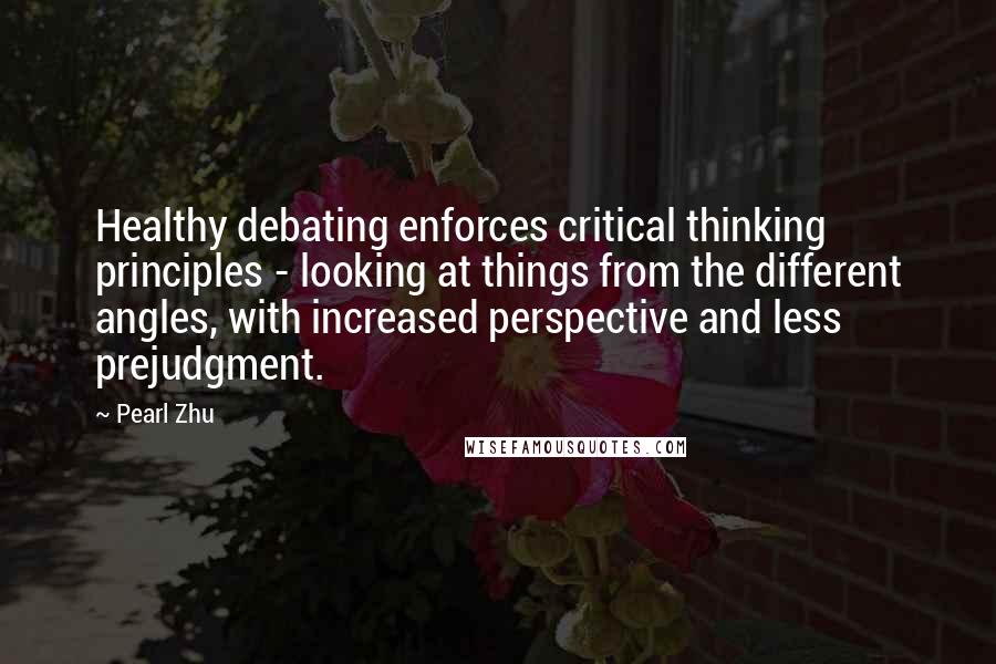 Pearl Zhu Quotes: Healthy debating enforces critical thinking principles - looking at things from the different angles, with increased perspective and less prejudgment.