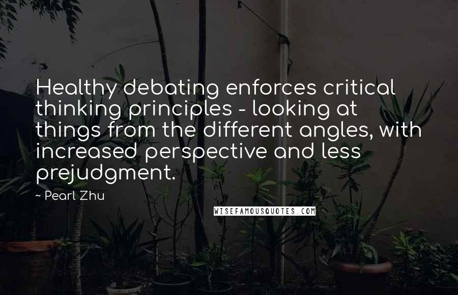 Pearl Zhu Quotes: Healthy debating enforces critical thinking principles - looking at things from the different angles, with increased perspective and less prejudgment.