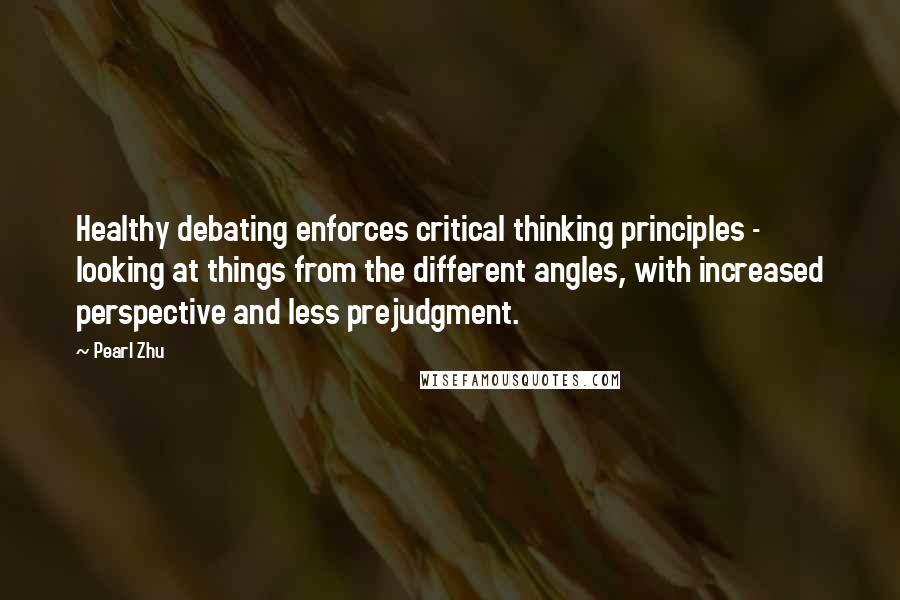 Pearl Zhu Quotes: Healthy debating enforces critical thinking principles - looking at things from the different angles, with increased perspective and less prejudgment.