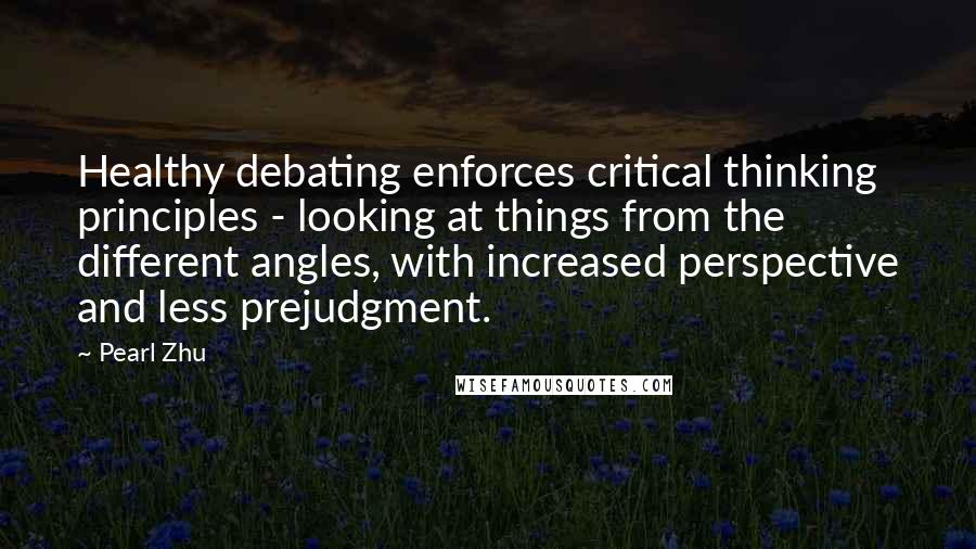 Pearl Zhu Quotes: Healthy debating enforces critical thinking principles - looking at things from the different angles, with increased perspective and less prejudgment.