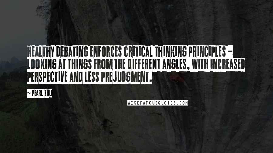 Pearl Zhu Quotes: Healthy debating enforces critical thinking principles - looking at things from the different angles, with increased perspective and less prejudgment.