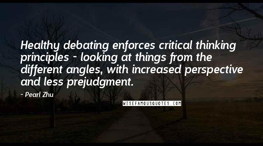 Pearl Zhu Quotes: Healthy debating enforces critical thinking principles - looking at things from the different angles, with increased perspective and less prejudgment.