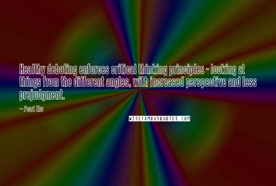 Pearl Zhu Quotes: Healthy debating enforces critical thinking principles - looking at things from the different angles, with increased perspective and less prejudgment.