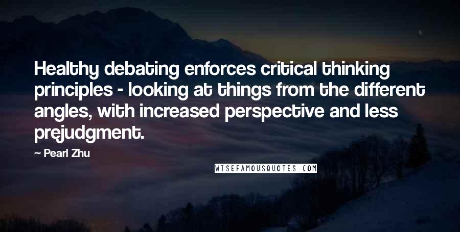 Pearl Zhu Quotes: Healthy debating enforces critical thinking principles - looking at things from the different angles, with increased perspective and less prejudgment.