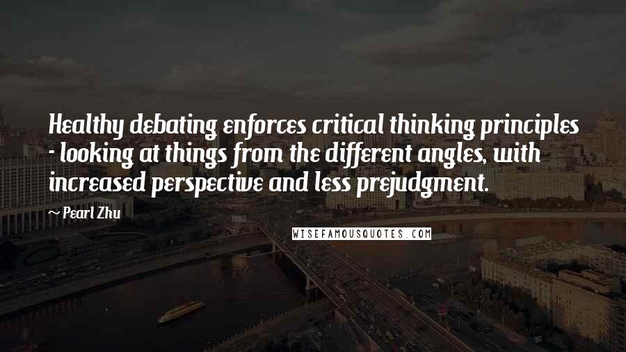 Pearl Zhu Quotes: Healthy debating enforces critical thinking principles - looking at things from the different angles, with increased perspective and less prejudgment.