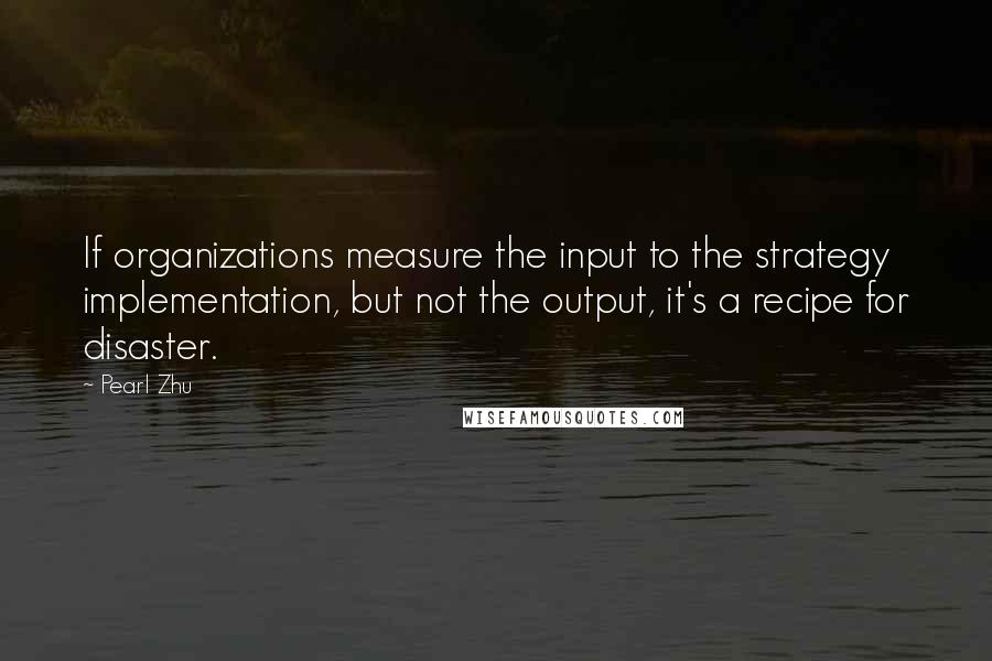 Pearl Zhu Quotes: If organizations measure the input to the strategy implementation, but not the output, it's a recipe for disaster.