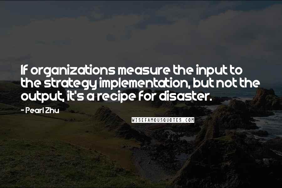 Pearl Zhu Quotes: If organizations measure the input to the strategy implementation, but not the output, it's a recipe for disaster.