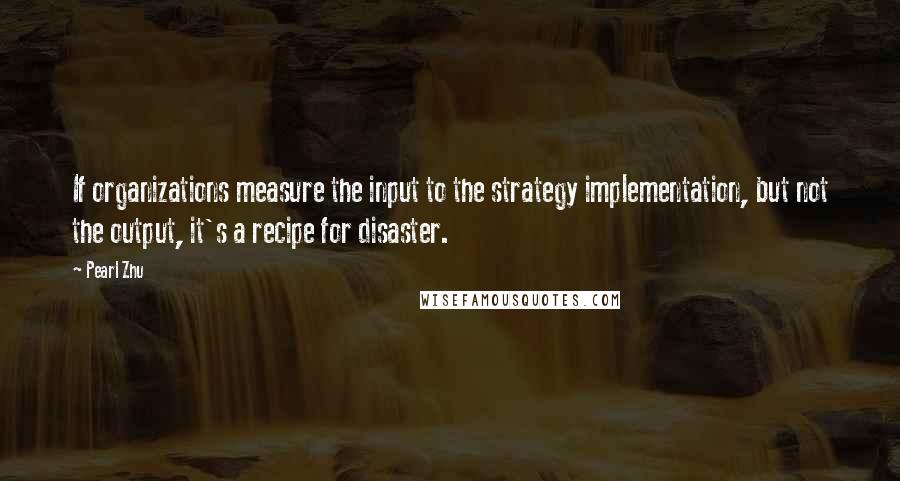 Pearl Zhu Quotes: If organizations measure the input to the strategy implementation, but not the output, it's a recipe for disaster.
