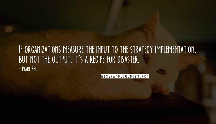 Pearl Zhu Quotes: If organizations measure the input to the strategy implementation, but not the output, it's a recipe for disaster.
