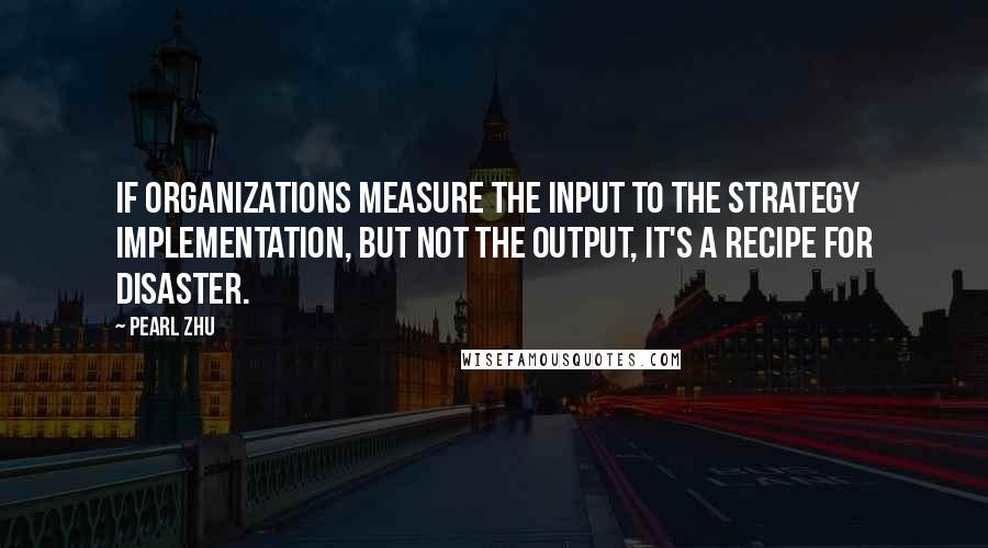 Pearl Zhu Quotes: If organizations measure the input to the strategy implementation, but not the output, it's a recipe for disaster.