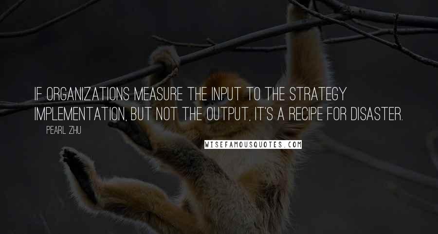 Pearl Zhu Quotes: If organizations measure the input to the strategy implementation, but not the output, it's a recipe for disaster.