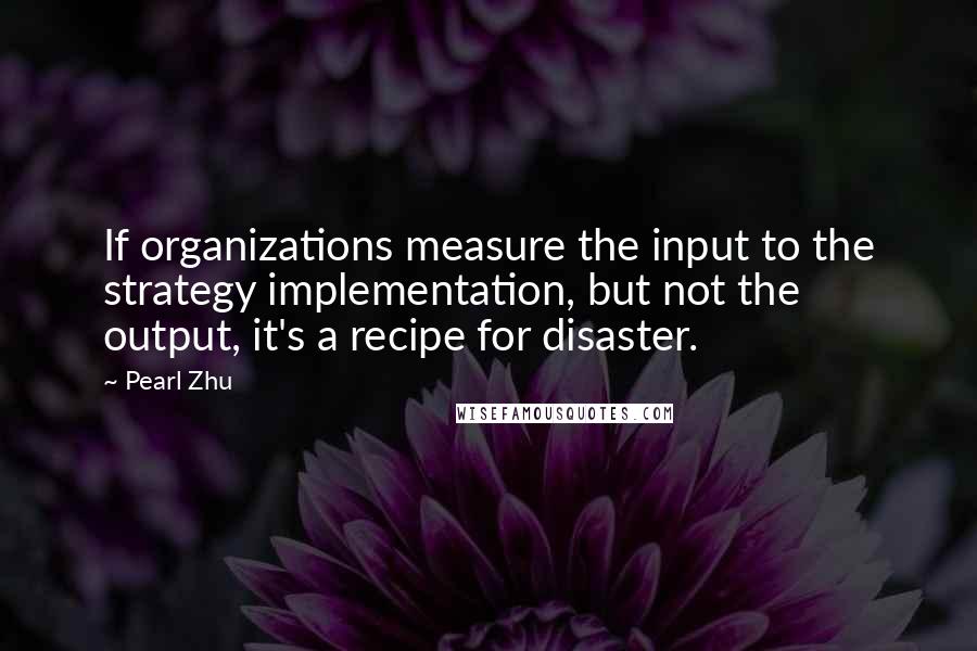 Pearl Zhu Quotes: If organizations measure the input to the strategy implementation, but not the output, it's a recipe for disaster.