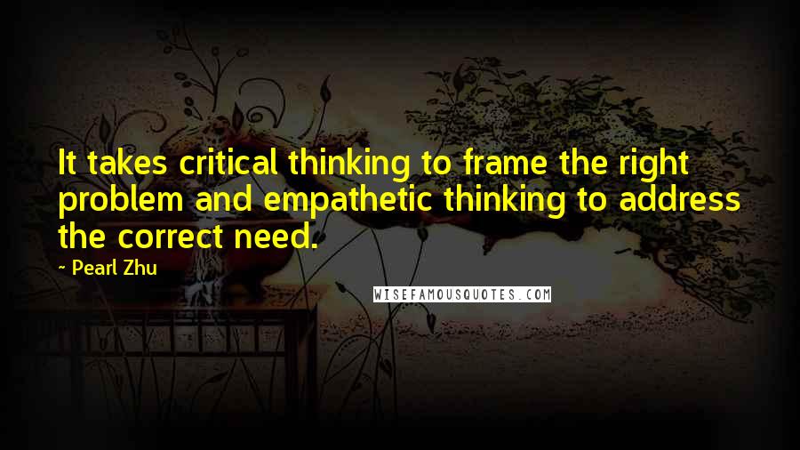 Pearl Zhu Quotes: It takes critical thinking to frame the right problem and empathetic thinking to address the correct need.