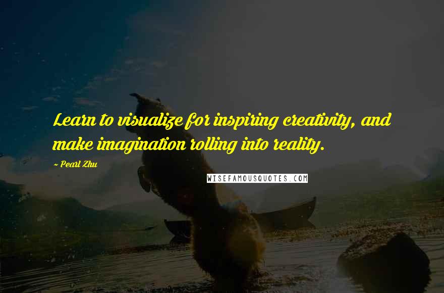 Pearl Zhu Quotes: Learn to visualize for inspiring creativity, and make imagination rolling into reality.