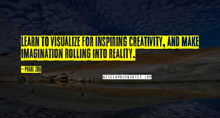 Pearl Zhu Quotes: Learn to visualize for inspiring creativity, and make imagination rolling into reality.