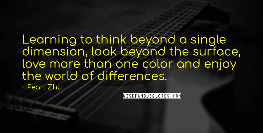 Pearl Zhu Quotes: Learning to think beyond a single dimension, look beyond the surface, love more than one color and enjoy the world of differences.