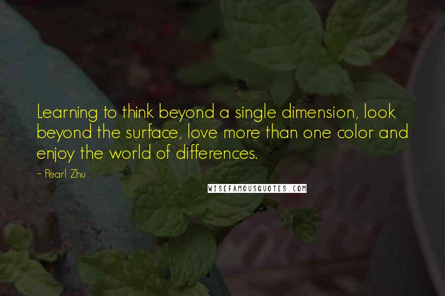 Pearl Zhu Quotes: Learning to think beyond a single dimension, look beyond the surface, love more than one color and enjoy the world of differences.