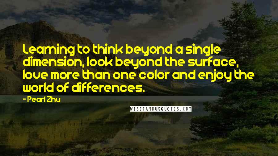 Pearl Zhu Quotes: Learning to think beyond a single dimension, look beyond the surface, love more than one color and enjoy the world of differences.