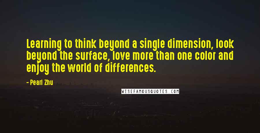 Pearl Zhu Quotes: Learning to think beyond a single dimension, look beyond the surface, love more than one color and enjoy the world of differences.