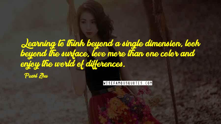 Pearl Zhu Quotes: Learning to think beyond a single dimension, look beyond the surface, love more than one color and enjoy the world of differences.