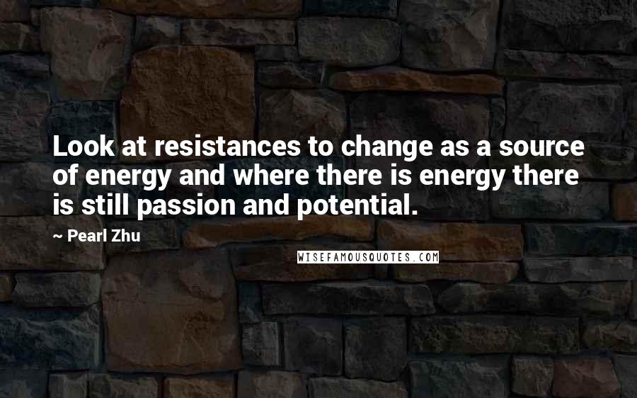 Pearl Zhu Quotes: Look at resistances to change as a source of energy and where there is energy there is still passion and potential.