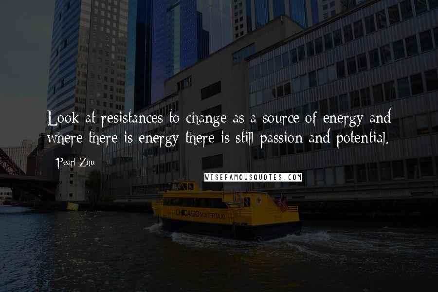 Pearl Zhu Quotes: Look at resistances to change as a source of energy and where there is energy there is still passion and potential.