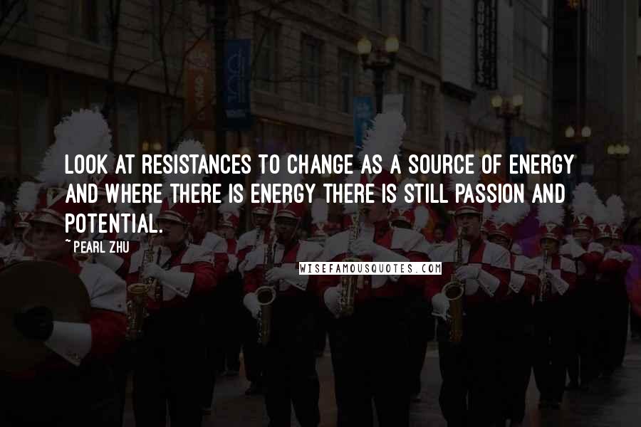 Pearl Zhu Quotes: Look at resistances to change as a source of energy and where there is energy there is still passion and potential.