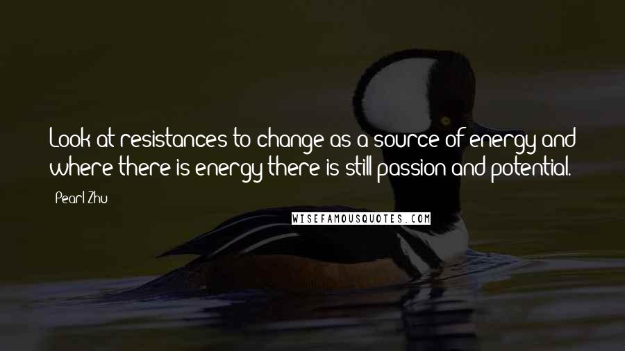 Pearl Zhu Quotes: Look at resistances to change as a source of energy and where there is energy there is still passion and potential.