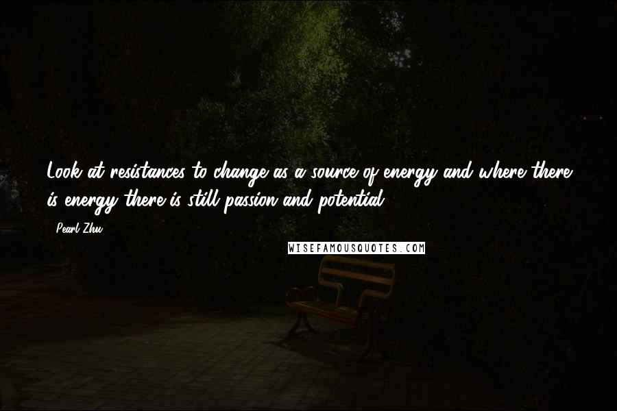 Pearl Zhu Quotes: Look at resistances to change as a source of energy and where there is energy there is still passion and potential.