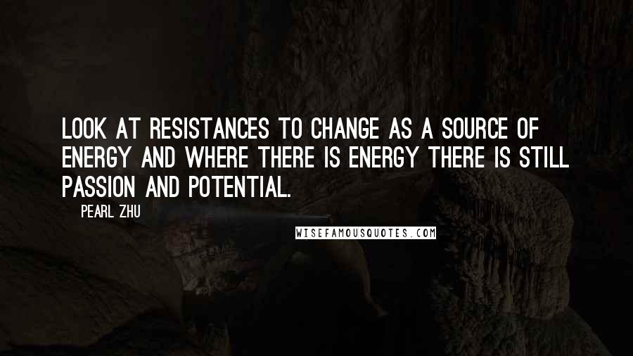 Pearl Zhu Quotes: Look at resistances to change as a source of energy and where there is energy there is still passion and potential.