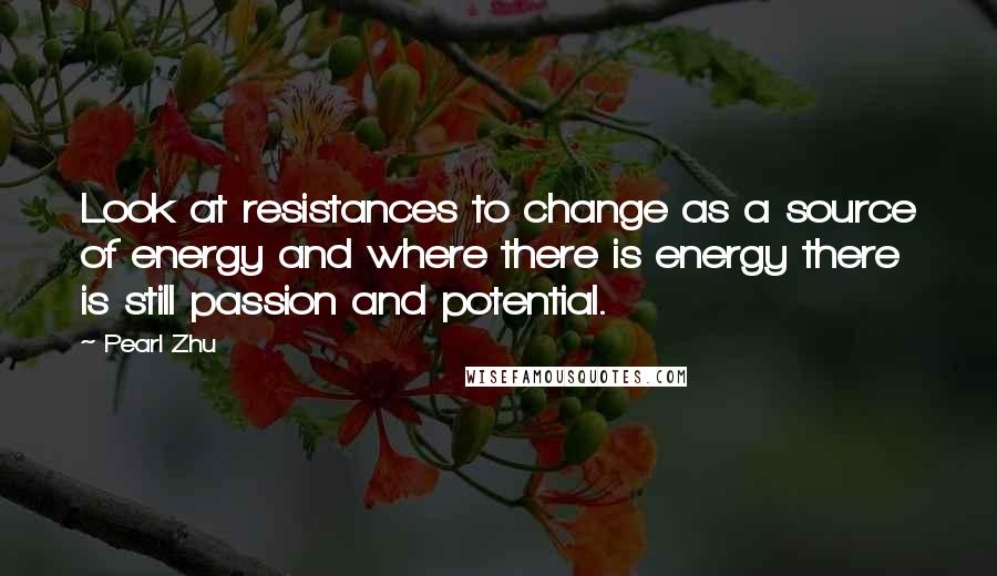 Pearl Zhu Quotes: Look at resistances to change as a source of energy and where there is energy there is still passion and potential.