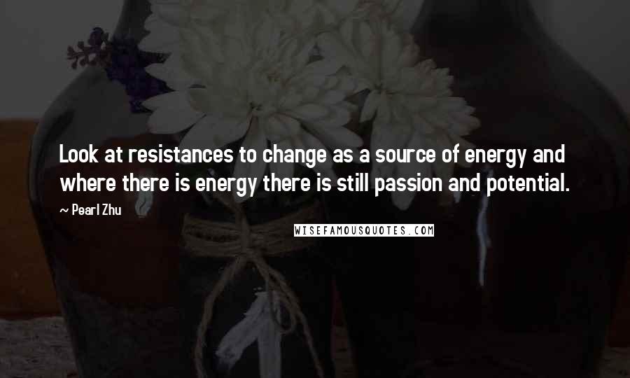 Pearl Zhu Quotes: Look at resistances to change as a source of energy and where there is energy there is still passion and potential.