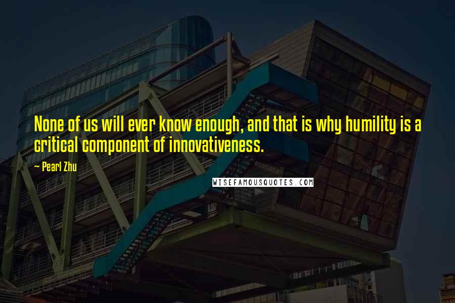 Pearl Zhu Quotes: None of us will ever know enough, and that is why humility is a critical component of innovativeness.