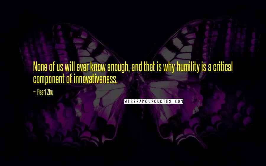 Pearl Zhu Quotes: None of us will ever know enough, and that is why humility is a critical component of innovativeness.