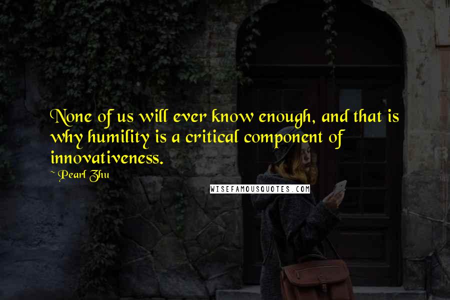 Pearl Zhu Quotes: None of us will ever know enough, and that is why humility is a critical component of innovativeness.