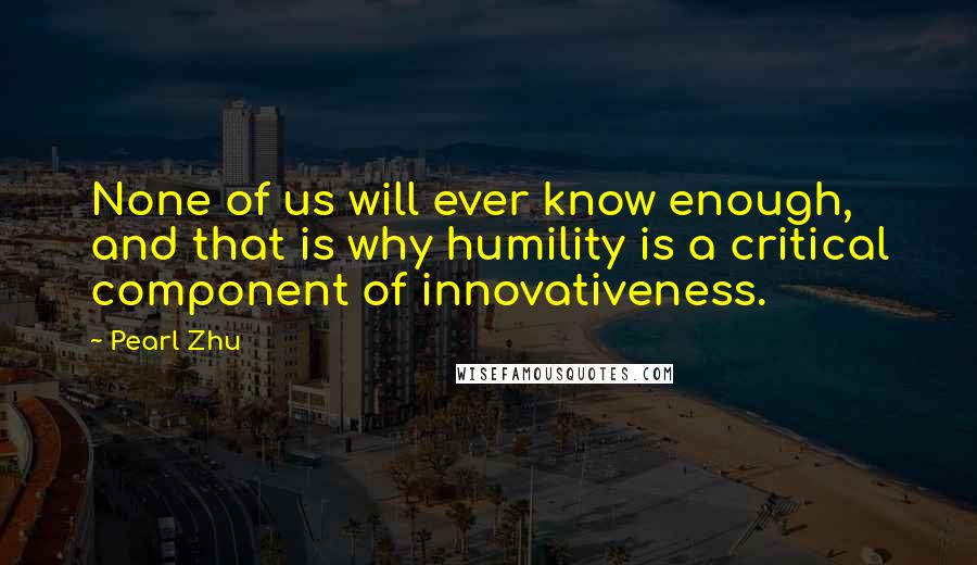 Pearl Zhu Quotes: None of us will ever know enough, and that is why humility is a critical component of innovativeness.