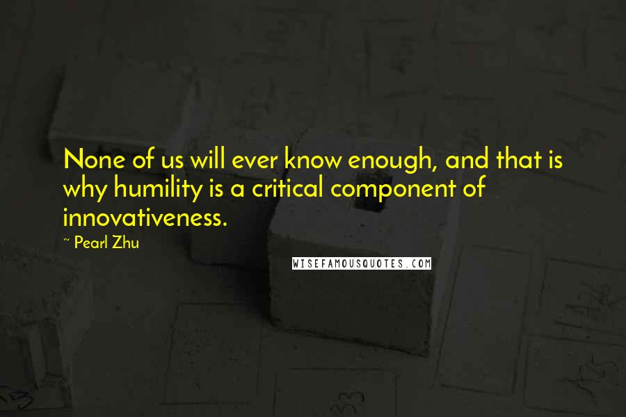 Pearl Zhu Quotes: None of us will ever know enough, and that is why humility is a critical component of innovativeness.