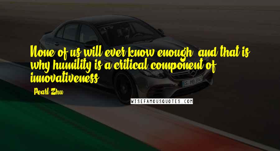 Pearl Zhu Quotes: None of us will ever know enough, and that is why humility is a critical component of innovativeness.