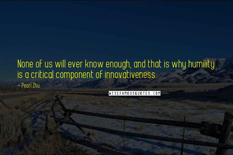 Pearl Zhu Quotes: None of us will ever know enough, and that is why humility is a critical component of innovativeness.