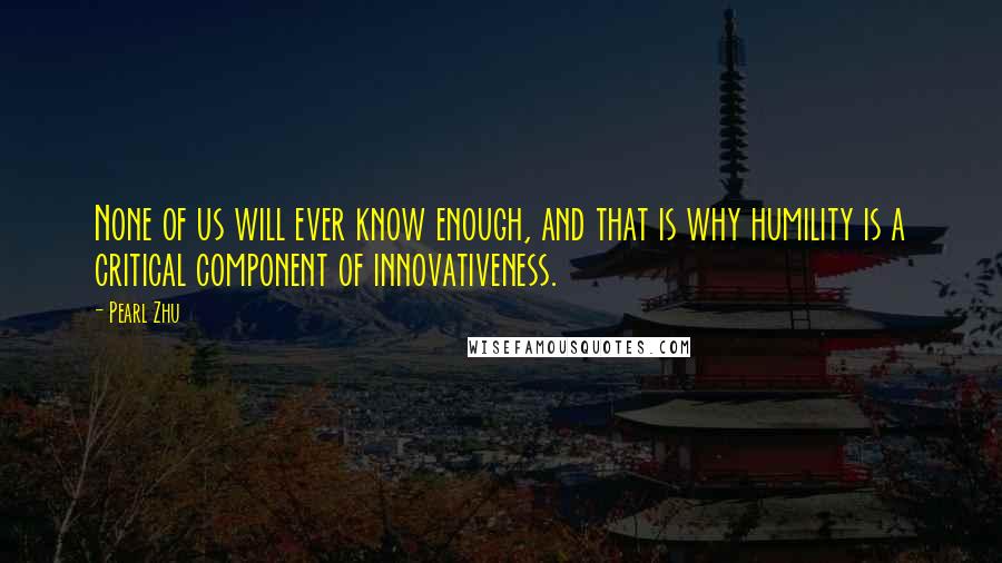 Pearl Zhu Quotes: None of us will ever know enough, and that is why humility is a critical component of innovativeness.